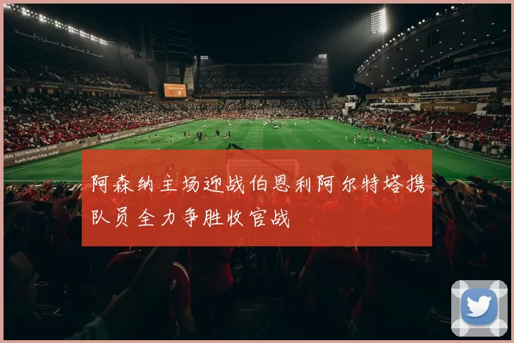 阿森纳主场迎战伯恩利阿尔特塔携队员全力争胜收官战