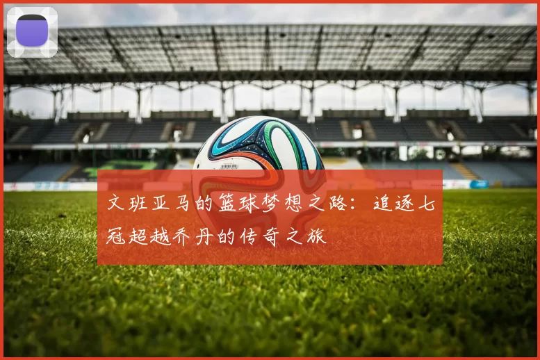 文班亚马的篮球梦想之路：追逐七冠超越乔丹的传奇之旅