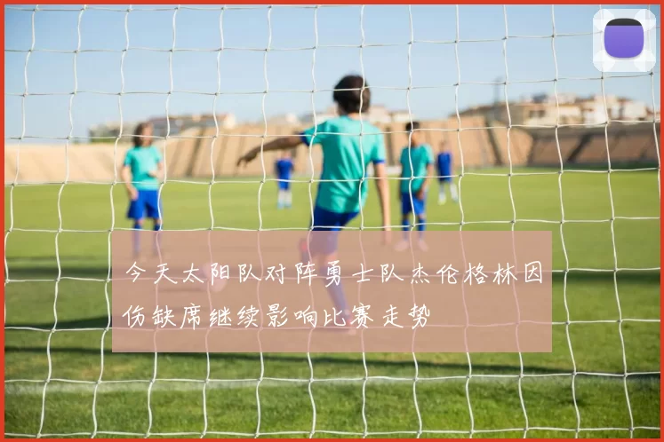 今天太阳队对阵勇士队杰伦格林因伤缺席继续影响比赛走势