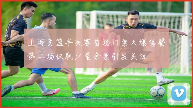 上海男篮半决赛首场门票火爆售罄第二场仅剩少量余票引发关注
