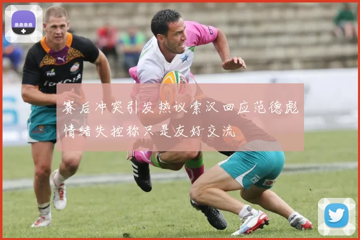 赛后冲突引发热议索汉回应范德彪情绪失控称只是友好交流