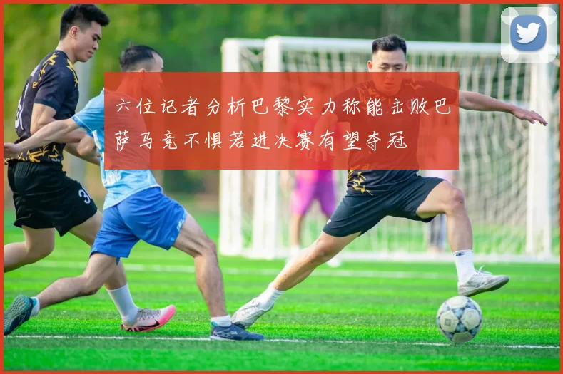 六位记者分析巴黎实力称能击败巴萨马竞不惧若进决赛有望夺冠