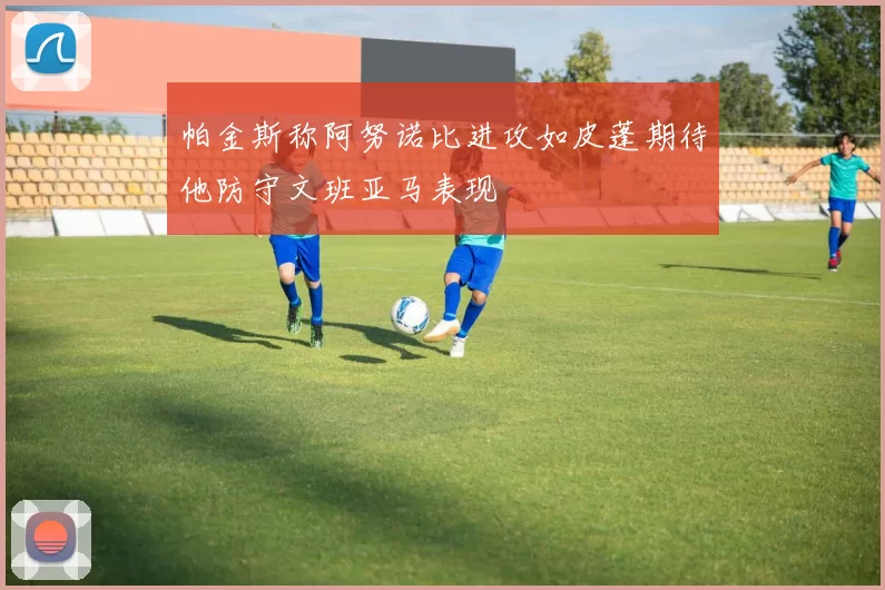 帕金斯称阿努诺比进攻如皮蓬期待他防守文班亚马表现