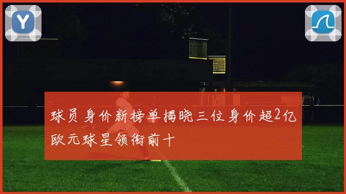 球员身价新榜单揭晓三位身价超2亿欧元球星领衔前十