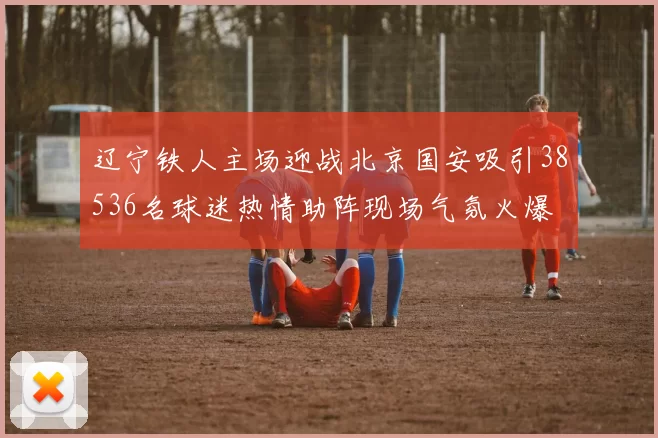 辽宁铁人主场迎战北京国安吸引38536名球迷热情助阵现场气氛火爆