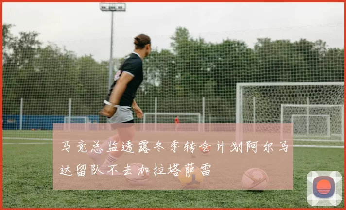 马竞总监透露冬季转会计划阿尔马达留队不去加拉塔萨雷