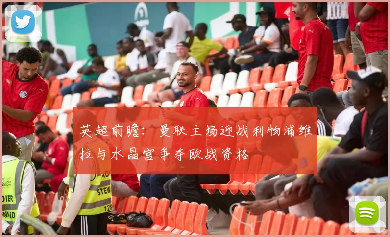 英超前瞻：曼联主场迎战利物浦维拉与水晶宫争夺欧战资格
