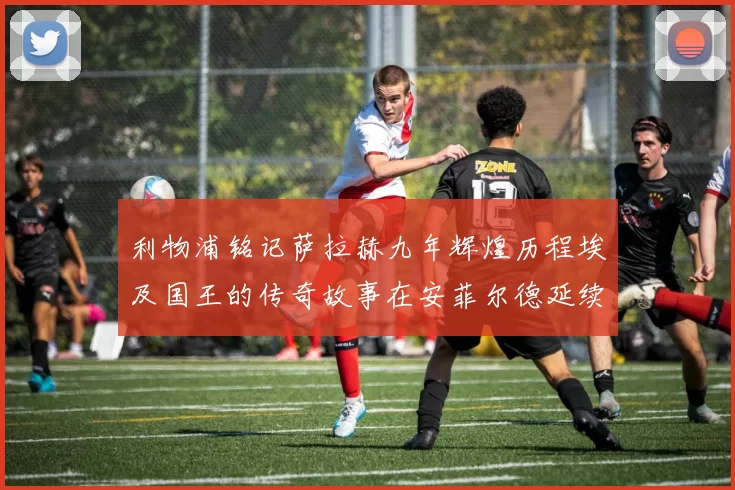 利物浦铭记萨拉赫九年辉煌历程埃及国王的传奇故事在安菲尔德延续