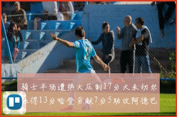 骑士半场遭热火压制17分大米切尔独得13分哈登贡献7分5助攻阿德巴约状态低迷仅9中1