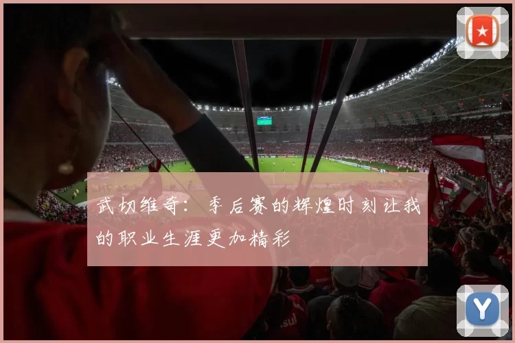 武切维奇：季后赛的辉煌时刻让我的职业生涯更加精彩