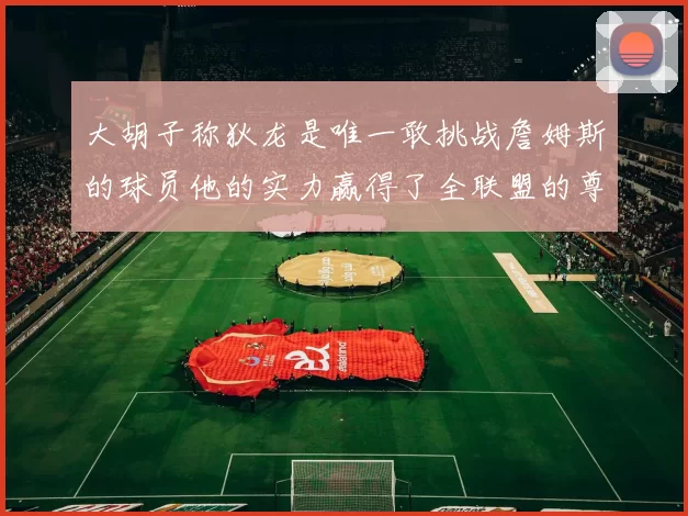 大胡子称狄龙是唯一敢挑战詹姆斯的球员他的实力赢得了全联盟的尊重