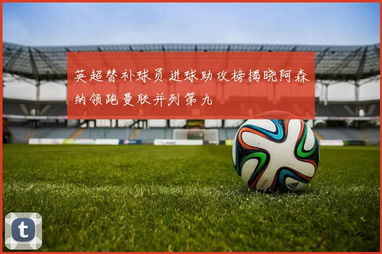 英超替补球员进球助攻榜揭晓阿森纳领跑曼联并列第九