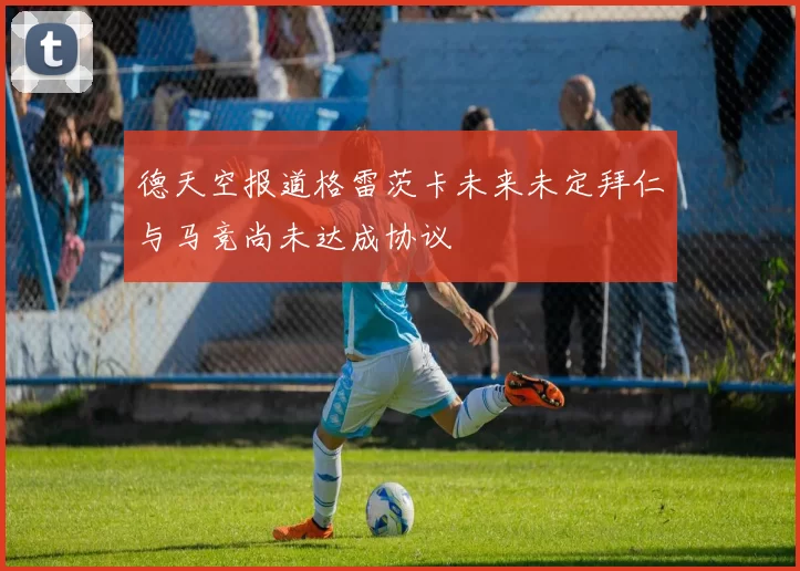德天空报道格雷茨卡未来未定拜仁与马竞尚未达成协议