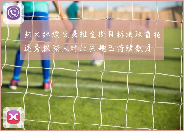 热火继续交易维金斯目标换取首轮选秀权湖人对此兴趣已持续数月