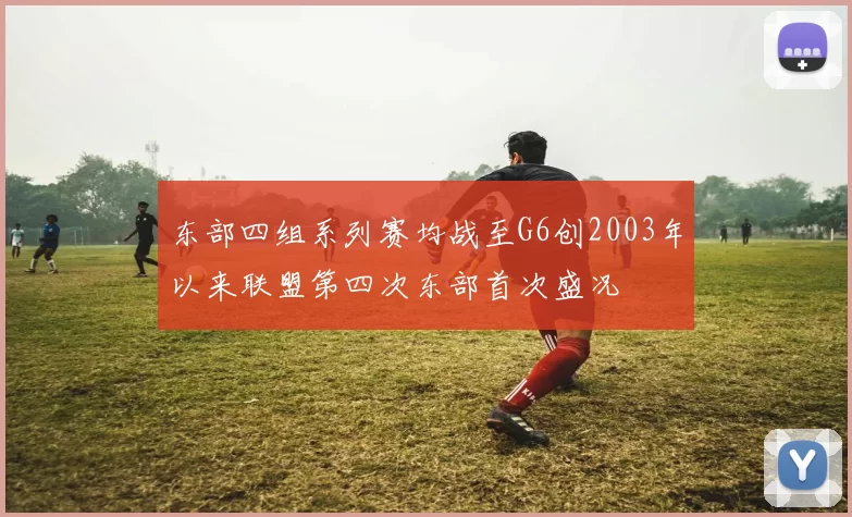 东部四组系列赛均战至G6创2003年以来联盟第四次东部首次盛况