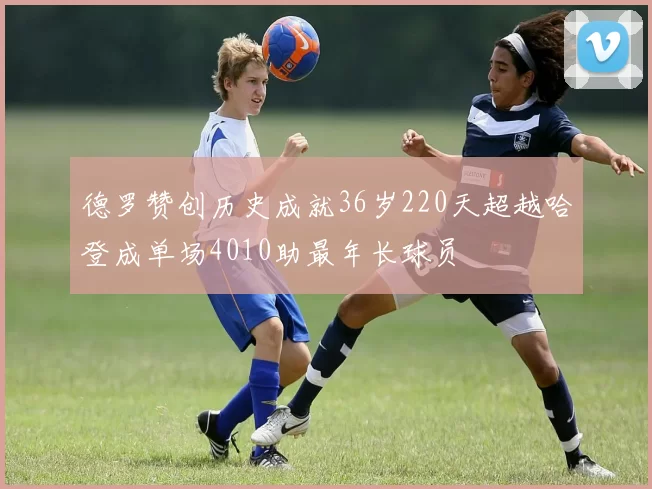 德罗赞创历史成就36岁220天超越哈登成单场4010助最年长球员