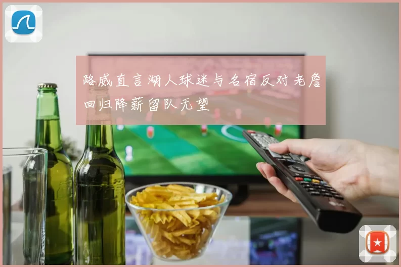 路威直言湖人球迷与名宿反对老詹回归降薪留队无望