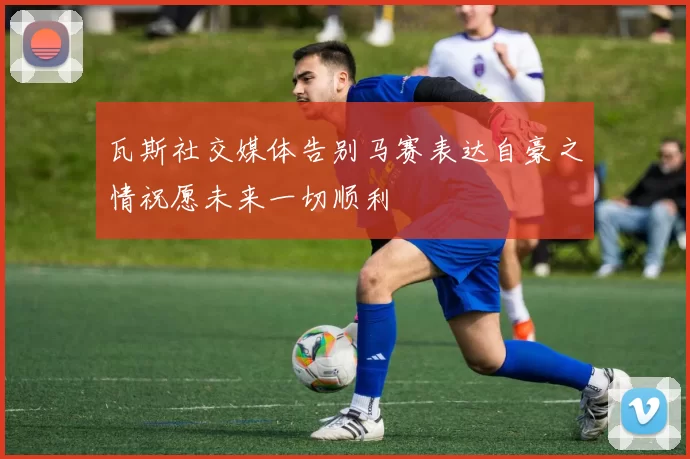 瓦斯社交媒体告别马赛表达自豪之情祝愿未来一切顺利