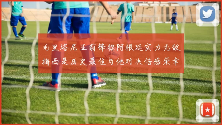 毛里塔尼亚前锋称阿根廷实力无敌梅西是历史最佳与他对决倍感荣幸