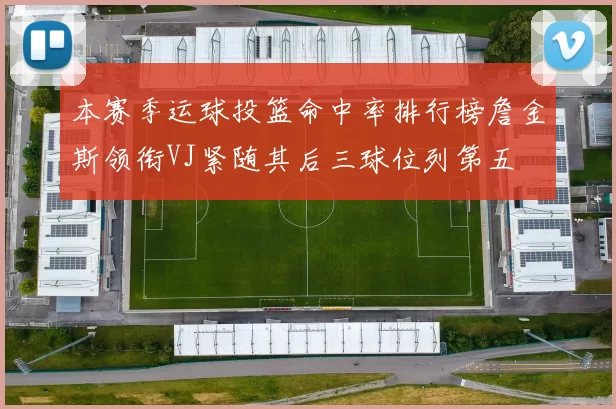 本赛季运球投篮命中率排行榜詹金斯领衔VJ紧随其后三球位列第五