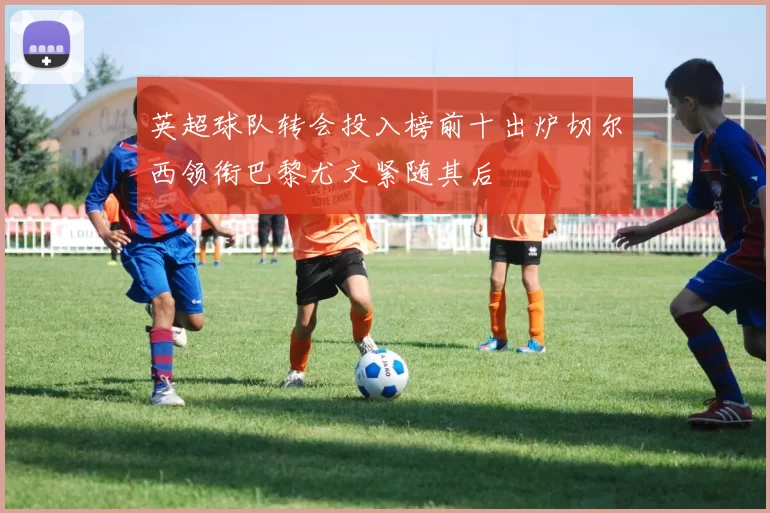 英超球队转会投入榜前十出炉切尔西领衔巴黎尤文紧随其后